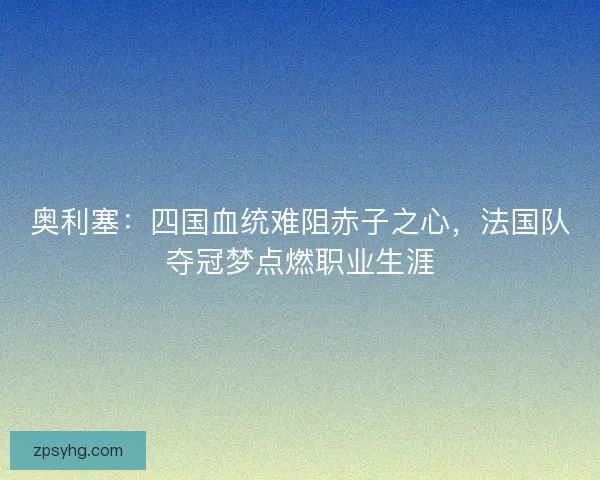 奥利塞：四国血统难阻赤子之心，法国队夺冠梦点燃职业生涯
