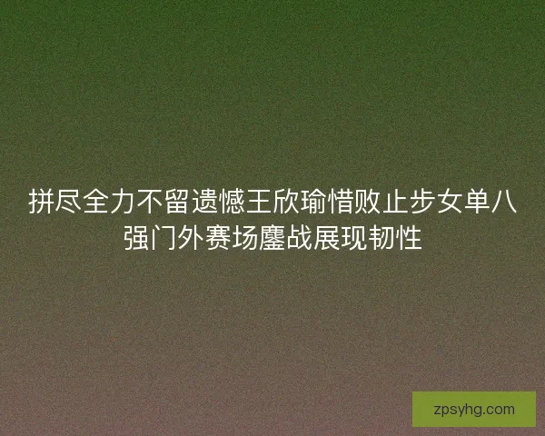 拼尽全力不留遗憾王欣瑜惜败止步女单八强门外赛场鏖战展现韧性