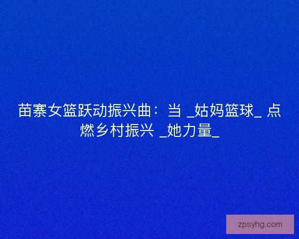 苗寨女篮跃动振兴曲：当 _姑妈篮球_ 点燃乡村振兴 _她力量_