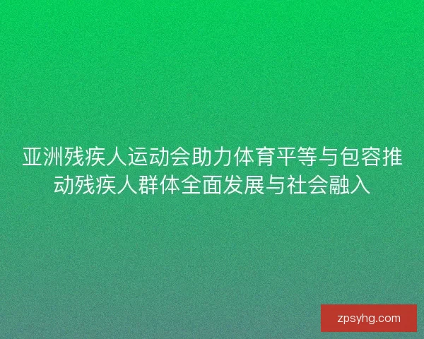 亚洲残疾人运动会助力体育平等与包容推动残疾人群体全面发展与社会融入 亚洲残疾人运动会助力体育平等与包容推动残疾人群体全面发展与社会融入