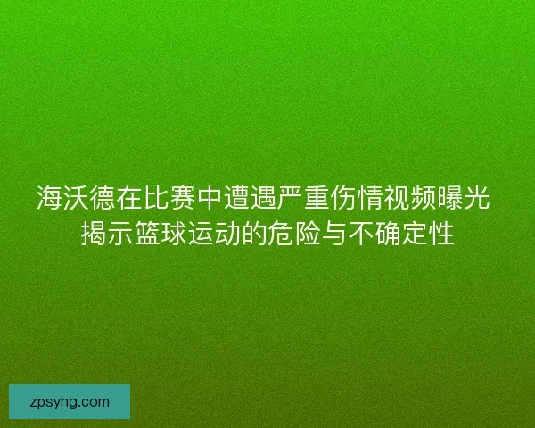 海沃德在比赛中遭遇严重伤情视频曝光 揭示篮球运动的危险与不确定性
