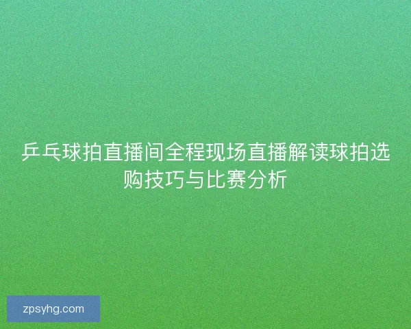乒乓球拍直播间全程现场直播解读球拍选购技巧与比赛分析