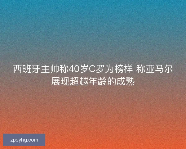 西班牙主帅称40岁C罗为榜样 称亚马尔展现超越年龄的成熟