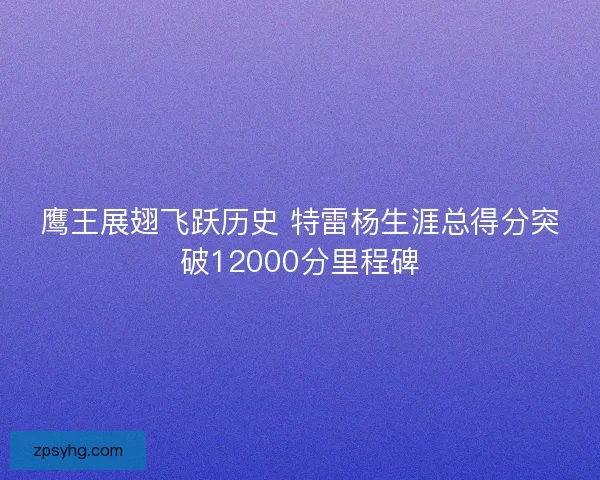 鹰王展翅飞跃历史 特雷杨生涯总得分突破12000分里程碑