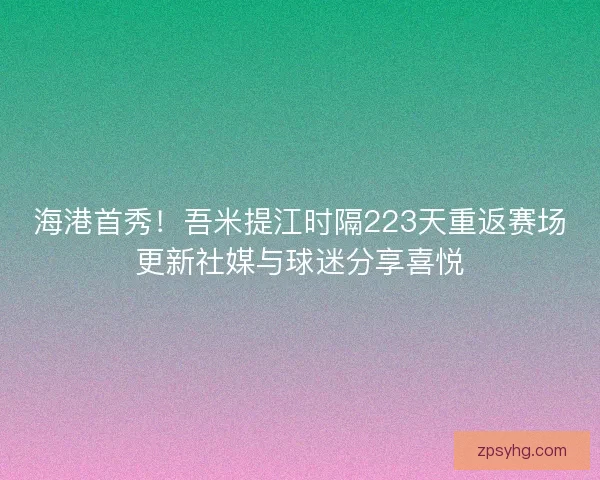海港首秀！吾米提江时隔223天重返赛场更新社媒与球迷分享喜悦