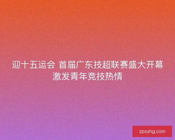 迎十五运会 首届广东技超联赛盛大开幕激发青年竞技热情