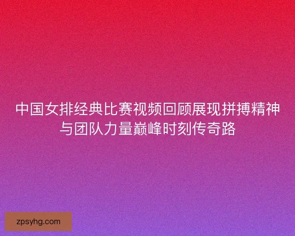 中国女排经典比赛视频回顾展现拼搏精神与团队力量巅峰时刻传奇路