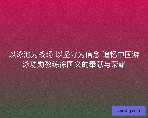 以泳池为战场 以坚守为信念 追忆中国游泳功勋教练徐国义的奉献与荣耀