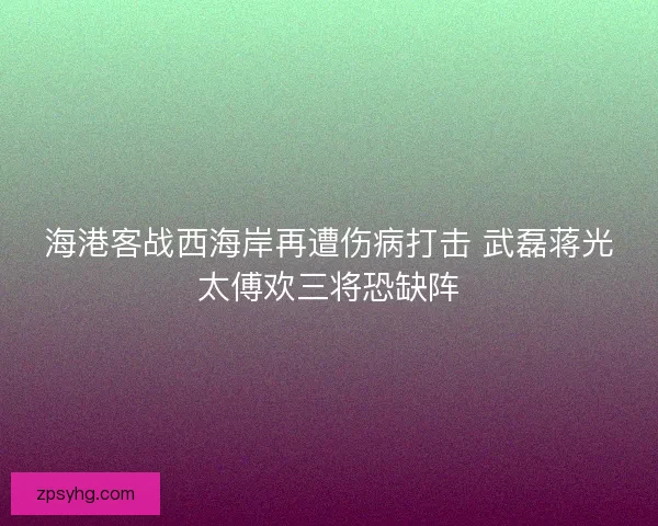 海港客战西海岸再遭伤病打击 武磊蒋光太傅欢三将恐缺阵