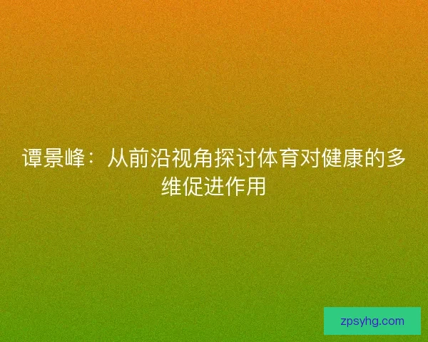 谭景峰:从前沿视角探讨体育对健康的多维促进作用 谭景峰:从前沿视角探讨体育对健康的多维促进作用