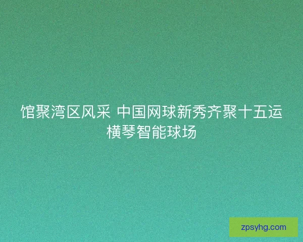 馆聚湾区风采 中国网球新秀齐聚十五运横琴智能球场 馆聚湾区风采 中国网球新秀齐聚十五运横琴智能球场