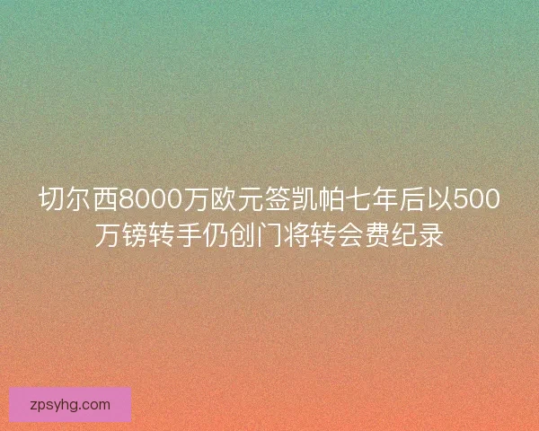 切尔西8000万欧元签凯帕七年后以500万镑转手仍创门将转会费纪录 切尔西8000万欧元签凯帕七年后以500万镑转手仍创门将转会费纪录