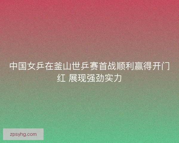 中国女乒在釜山世乒赛首战顺利赢得开门红 展现强劲实力