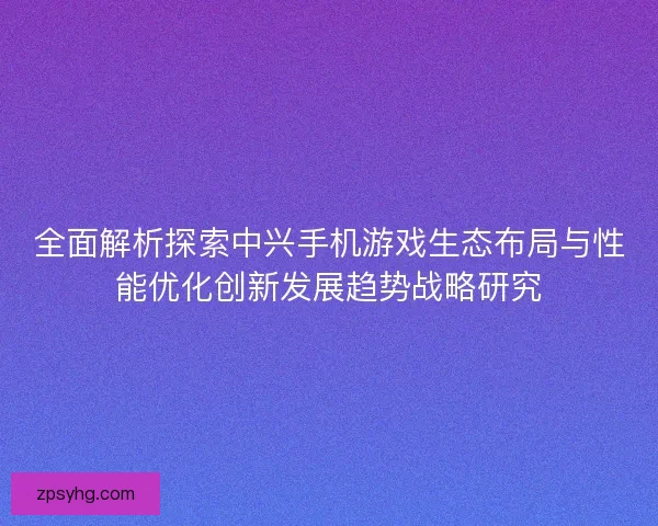 全面解析探索中兴手机游戏生态布局与性能优化创新发展趋势战略研究 全面解析探索中兴手机游戏生态布局与性能优化创新发展趋势战略研究