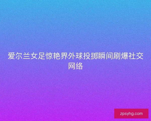 爱尔兰女足惊艳界外球投掷瞬间刷爆社交网络 爱尔兰女足惊艳界外球投掷瞬间刷爆社交网络