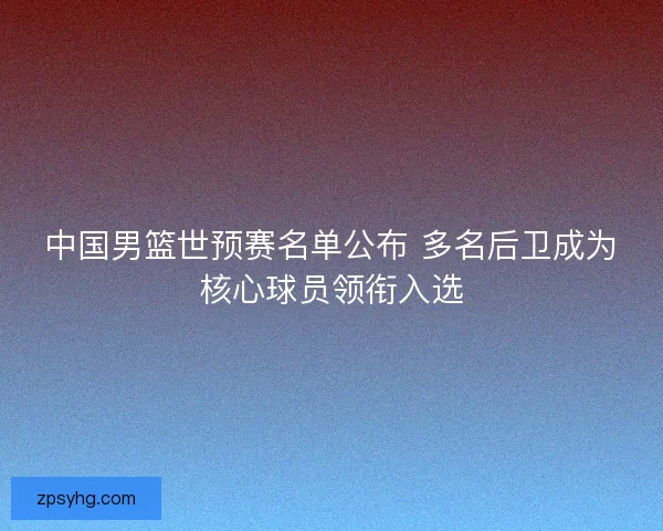 中国男篮世预赛名单公布 多名后卫成为核心球员领衔入选 中国男篮世预赛名单公布 多名后卫成为核心球员领衔入选