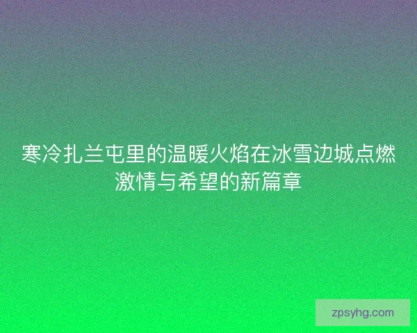 寒冷扎兰屯里的温暖火焰在冰雪边城点燃激情与希望的新篇章 寒冷扎兰屯里的温暖火焰在冰雪边城点燃激情与希望的新篇章