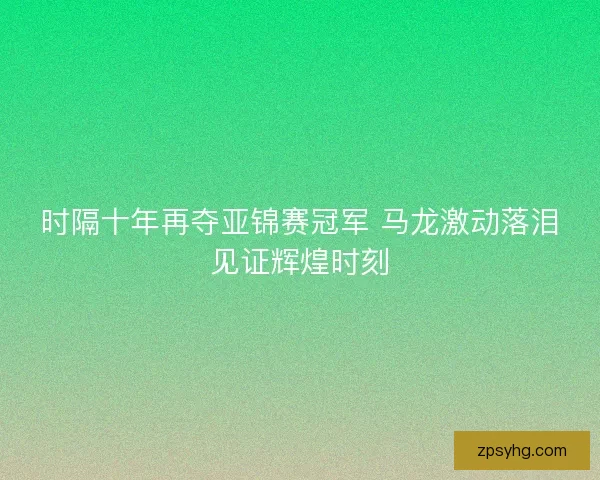 时隔十年再夺亚锦赛冠军 马龙激动落泪见证辉煌时刻 时隔十年再夺亚锦赛冠军 马龙激动落泪见证辉煌时刻