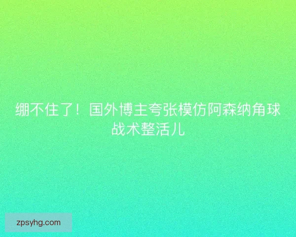绷不住了!国外博主夸张模仿阿森纳角球战术整活儿 绷不住了!国外博主夸张模仿阿森纳角球战术整活儿