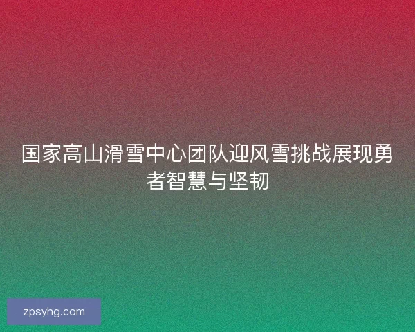国家高山滑雪中心团队迎风雪挑战展现勇者智慧与坚韧 国家高山滑雪中心团队迎风雪挑战展现勇者智慧与坚韧