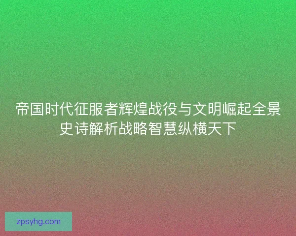 帝国时代征服者辉煌战役与文明崛起全景史诗解析战略智慧纵横天下 帝国时代征服者辉煌战役与文明崛起全景史诗解析战略智慧纵横天下