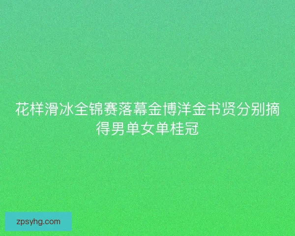花样滑冰全锦赛落幕金博洋金书贤分别摘得男单女单桂冠 花样滑冰全锦赛落幕金博洋金书贤分别摘得男单女单桂冠