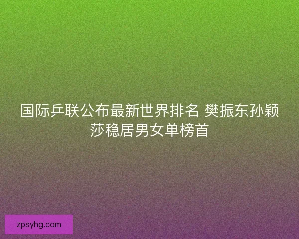 国际乒联公布最新世界排名 樊振东孙颖莎稳居男女单榜首 国际乒联公布最新世界排名 樊振东孙颖莎稳居男女单榜首
