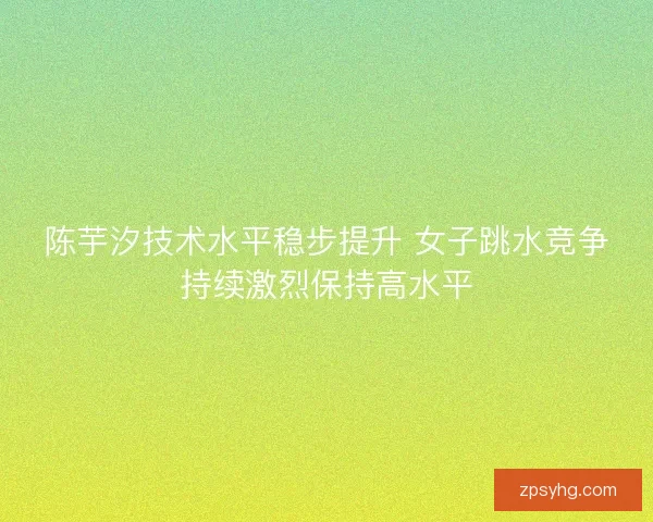 陈芋汐技术水平稳步提升 女子跳水竞争持续激烈保持高水平 陈芋汐技术水平稳步提升 女子跳水竞争持续激烈保持高水平