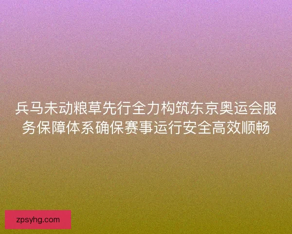 兵马未动粮草先行全力构筑东京奥运会服务保障体系确保赛事运行安全高效顺畅
