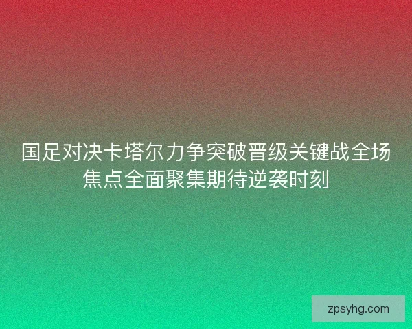 国足对决卡塔尔力争突破晋级关键战全场焦点全面聚集期待逆袭时刻