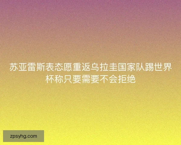 苏亚雷斯表态愿重返乌拉圭国家队踢世界杯称只要需要不会拒绝