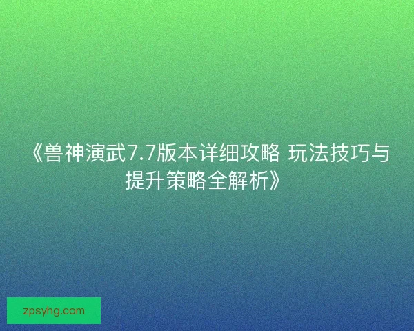 《兽神演武7.7版本详细攻略 玩法技巧与提升策略全解析》